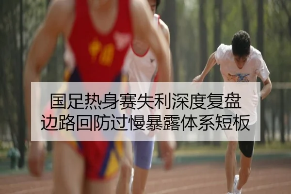 国足热身赛失利深度复盘 边路回防过慢暴露体系短板 - leyuapp